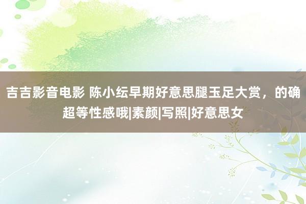 吉吉影音电影 陈小纭早期好意思腿玉足大赏，的确超等性感哦|素颜|写照|好意思女