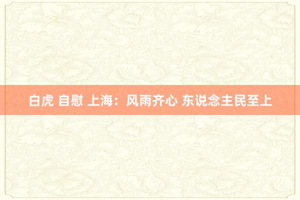 白虎 自慰 上海：风雨齐心 东说念主民至上