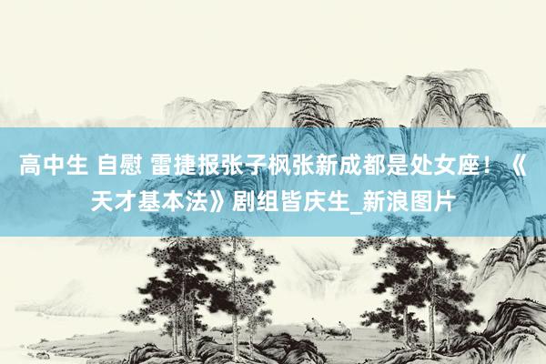 高中生 自慰 雷捷报张子枫张新成都是处女座!《天才基本法》剧组皆庆生_新浪图片