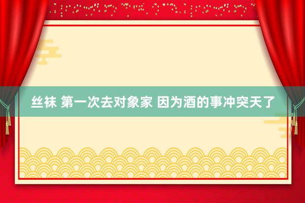 丝袜 第一次去对象家 因为酒的事冲突天了