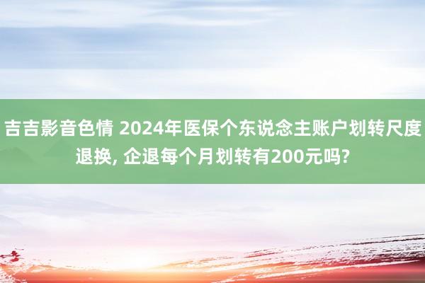 吉吉影音色情 2024年医保个东说念主账户划转尺度退换， 企退每个月划转有200元吗?