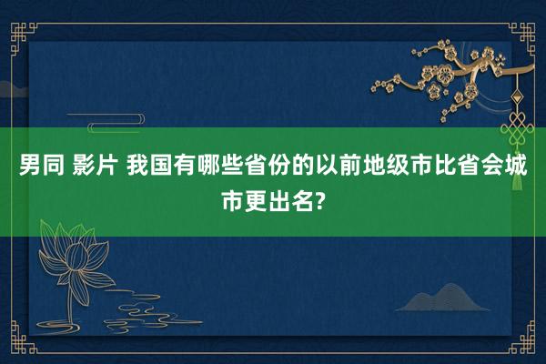 男同 影片 我国有哪些省份的以前地级市比省会城市更出名?