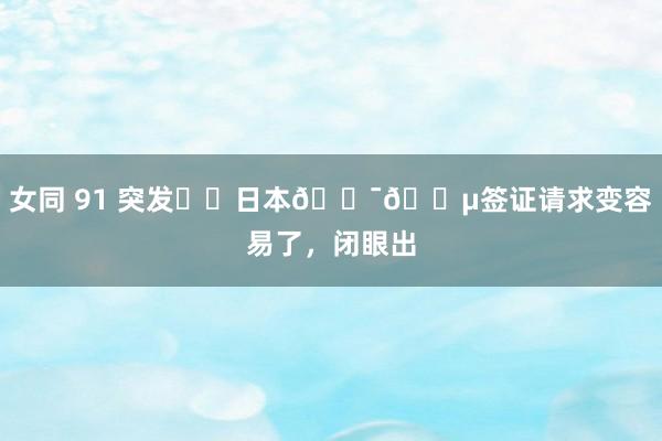 女同 91 突发❗️日本🇯🇵签证请求变容易了,闭眼出