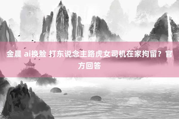 金晨 ai换脸 打东说念主路虎女司机在家拘留？官方回答