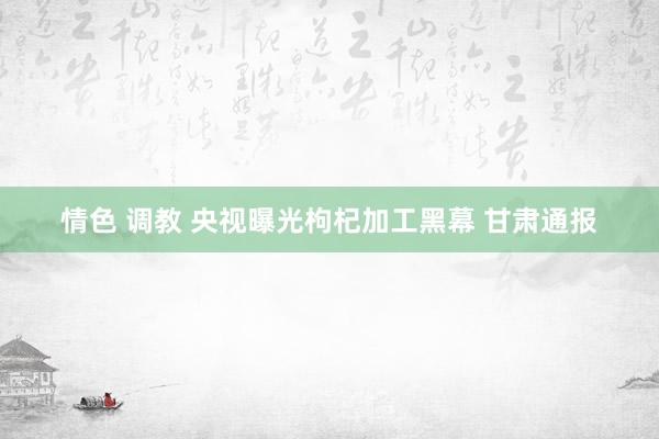 情色 调教 央视曝光枸杞加工黑幕 甘肃通报