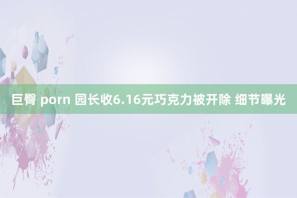 巨臀 porn 园长收6.16元巧克力被开除 细节曝光