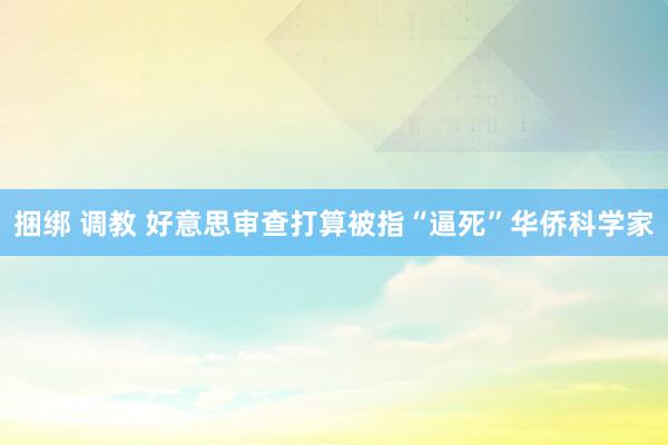 捆绑 调教 好意思审查打算被指“逼死”华侨科学家