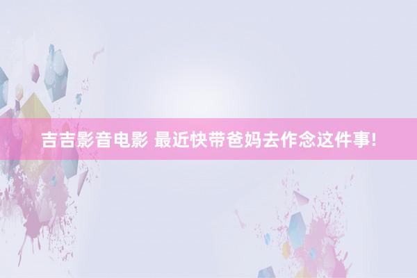 吉吉影音电影 最近快带爸妈去作念这件事!
