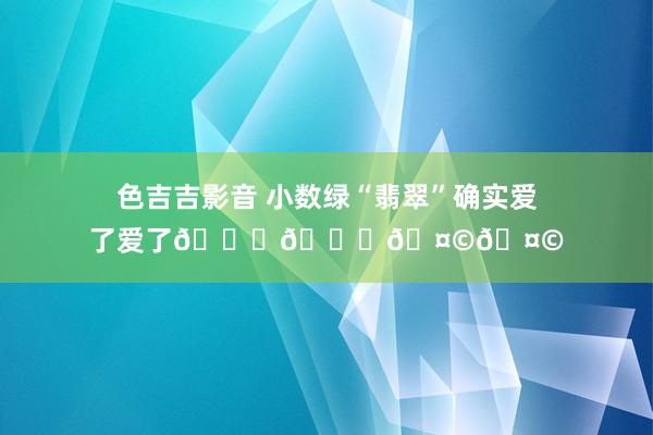 色吉吉影音 小数绿“翡翠”确实爱了爱了💓💓🤩🤩