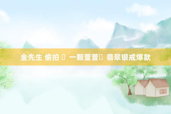 金先生 偷拍 ✨一颗萱萱✨翡翠银戒爆款