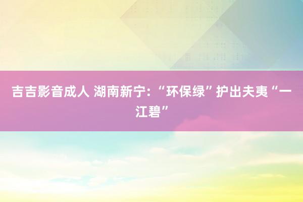 吉吉影音成人 湖南新宁: “环保绿”护出夫夷“一江碧”