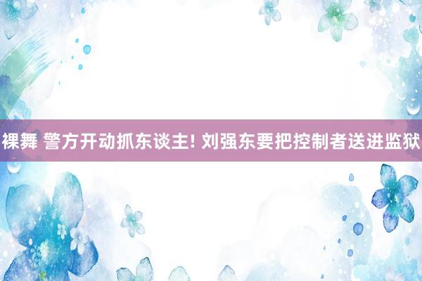 裸舞 警方开动抓东谈主! 刘强东要把控制者送进监狱