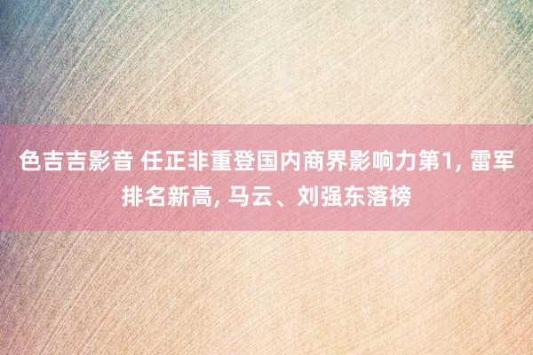色吉吉影音 任正非重登国内商界影响力第1， 雷军排名新高， 马云、刘强东落榜