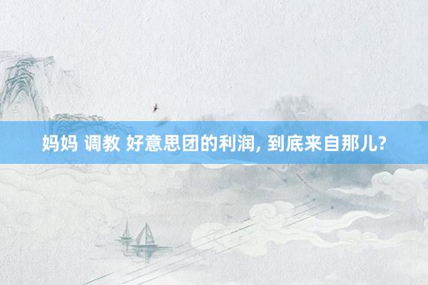 妈妈 调教 好意思团的利润， 到底来自那儿?