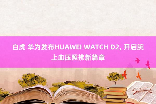 白虎 华为发布HUAWEI WATCH D2， 开启腕上血压照拂新篇章