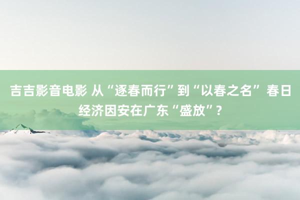 吉吉影音电影 从“逐春而行”到“以春之名” 春日经济因安在广东“盛放”?