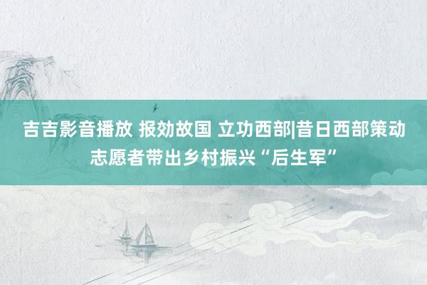 吉吉影音播放 报効故国 立功西部|昔日西部策动志愿者带出乡村振兴“后生军”