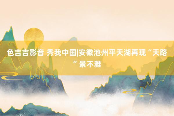 色吉吉影音 秀我中国|安徽池州平天湖再现“天路”景不雅