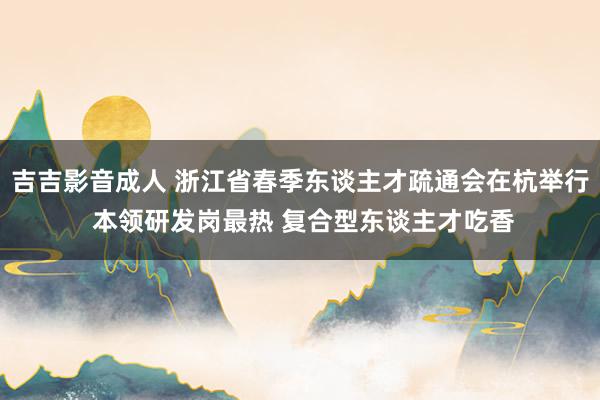 吉吉影音成人 浙江省春季东谈主才疏通会在杭举行 本领研发岗最热 复合型东谈主才吃香