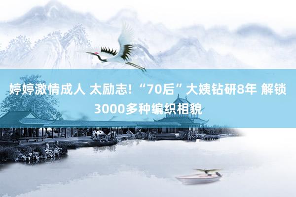 婷婷激情成人 太励志! “70后”大姨钻研8年 解锁3000多种编织相貌