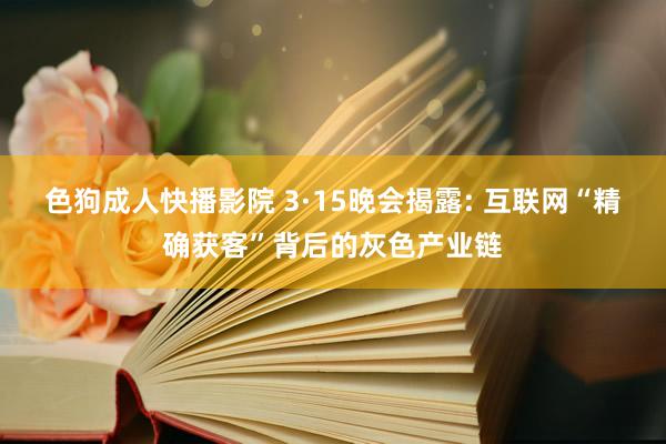 色狗成人快播影院 3·15晚会揭露: 互联网“精确获客”背后的灰色产业链