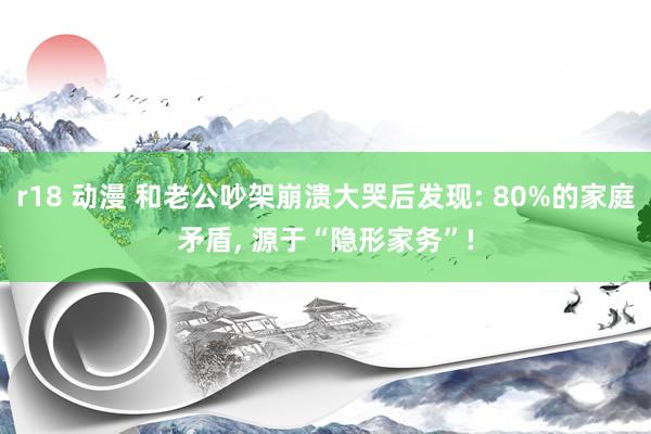 r18 动漫 和老公吵架崩溃大哭后发现: 80%的家庭矛盾， 源于“隐形家务”!