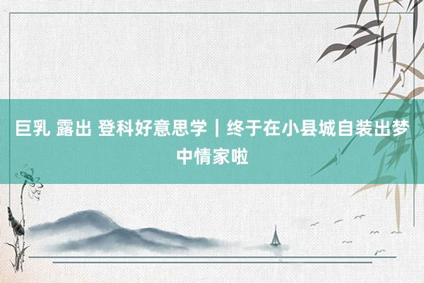 巨乳 露出 登科好意思学｜终于在小县城自装出梦中情家啦