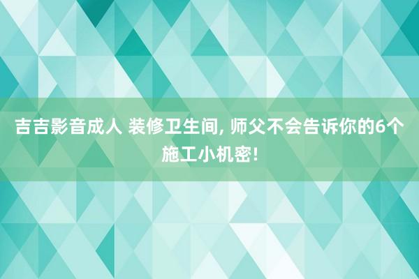 吉吉影音成人 装修卫生间， 师父不会告诉你的6个施工小机密!