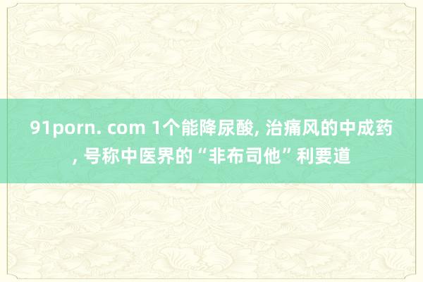 91porn. com 1个能降尿酸， 治痛风的中成药， 号称中医界的“非布司他”利要道