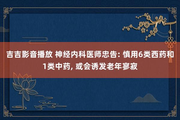 吉吉影音播放 神经内科医师忠告: 慎用6类西药和1类中药， 或会诱发老年寥寂