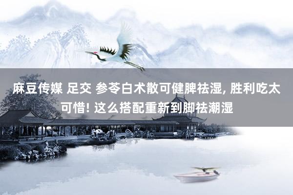 麻豆传媒 足交 参苓白术散可健脾祛湿， 胜利吃太可惜! 这么搭配重新到脚祛潮湿