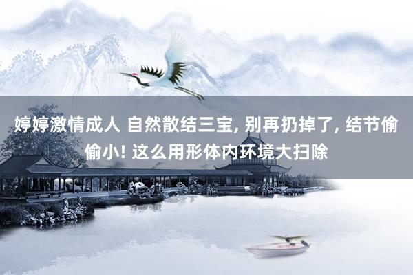 婷婷激情成人 自然散结三宝， 别再扔掉了， 结节偷偷小! 这么用形体内环境大扫除