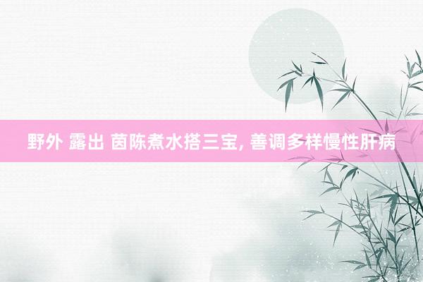 野外 露出 茵陈煮水搭三宝， 善调多样慢性肝病