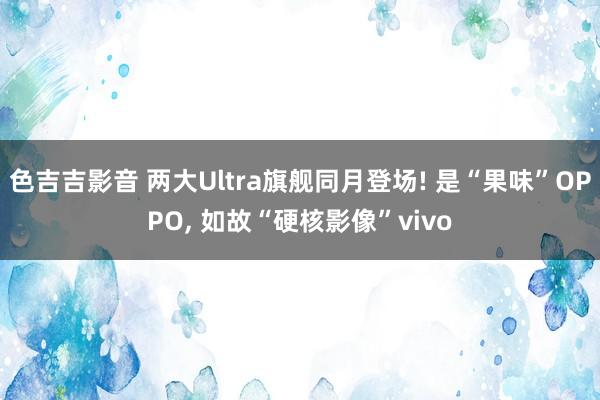 色吉吉影音 两大Ultra旗舰同月登场! 是“果味”OPPO， 如故“硬核影像”vivo