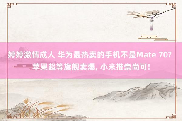 婷婷激情成人 华为最热卖的手机不是Mate 70? 苹果超等旗舰卖爆， 小米推崇尚可!