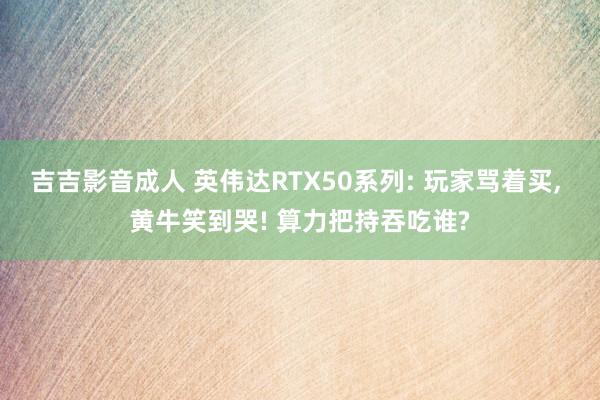 吉吉影音成人 英伟达RTX50系列: 玩家骂着买， 黄牛笑到哭! 算力把持吞吃谁?