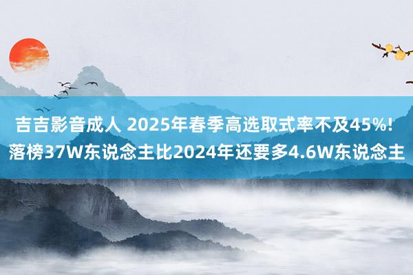 吉吉影音成人 2025年春季高选取式率不及45%! 落榜37W东说念主比2024年还要多4.6W东说念主