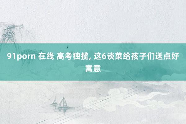 91porn 在线 高考独揽， 这6谈菜给孩子们送点好寓意