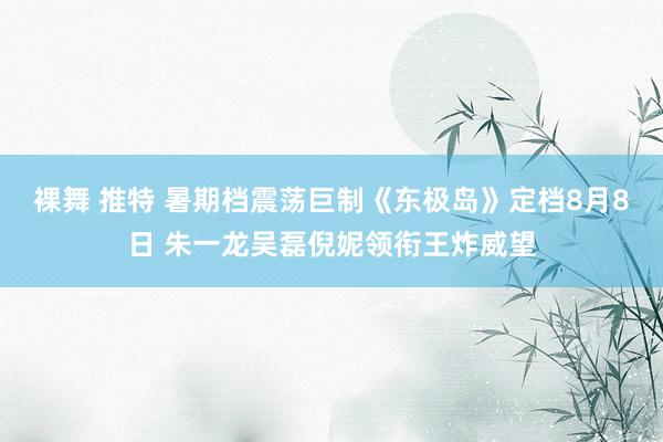 裸舞 推特 暑期档震荡巨制《东极岛》定档8月8日 朱一龙吴磊倪妮领衔王炸威望