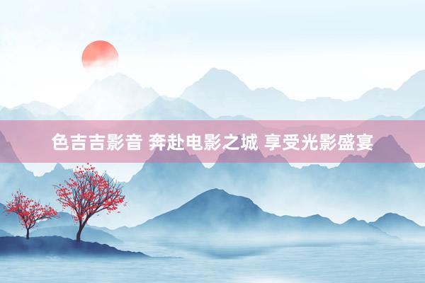 色吉吉影音 奔赴电影之城 享受光影盛宴