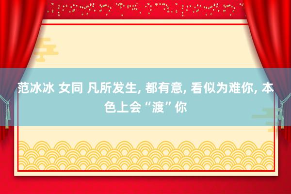 范冰冰 女同 凡所发生， 都有意， 看似为难你， 本色上会“渡”你