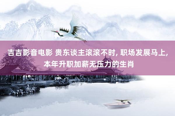 吉吉影音电影 贵东谈主滚滚不时， 职场发展马上， 本年升职加薪无压力的生肖
