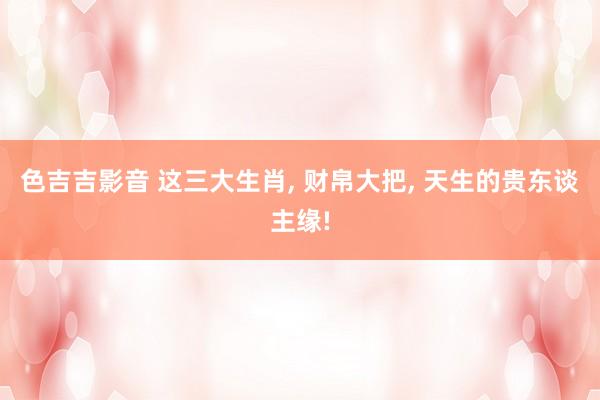 色吉吉影音 这三大生肖， 财帛大把， 天生的贵东谈主缘!