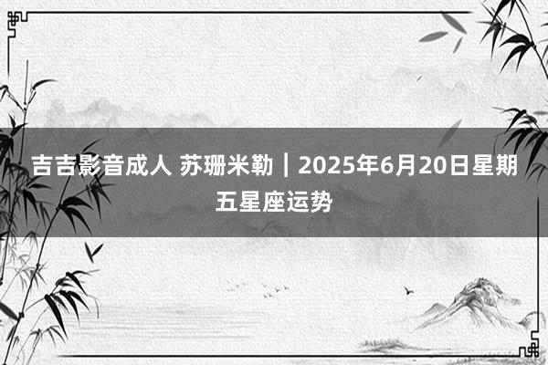 吉吉影音成人 苏珊米勒︱2025年6月20日星期五星座运势