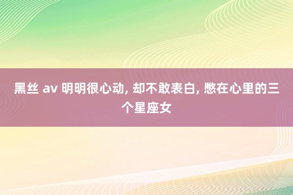黑丝 av 明明很心动， 却不敢表白， 憋在心里的三个星座女