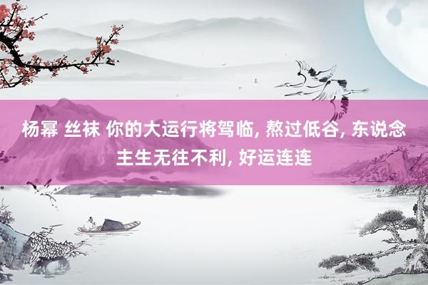 杨幂 丝袜 你的大运行将驾临， 熬过低谷， 东说念主生无往不利， 好运连连