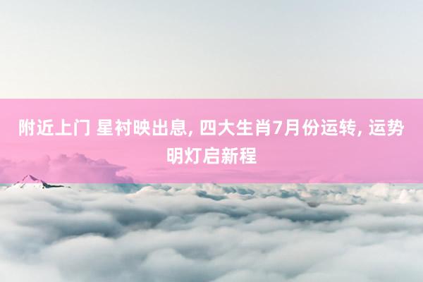 附近上门 星衬映出息， 四大生肖7月份运转， 运势明灯启新程