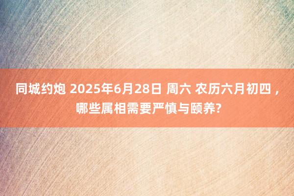同城约炮 2025年6月28日 周六 农历六月初四 ， 哪些属相需要严慎与颐养?